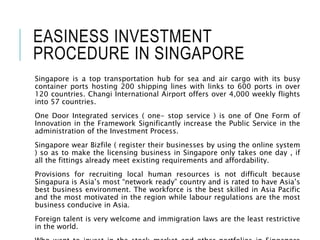 EASINESS INVESTMENT
PROCEDURE IN SINGAPORE
Singapore is a top transportation hub for sea and air cargo with its busy
container ports hosting 200 shipping lines with links to 600 ports in over
120 countries. Changi International Airport offers over 4,000 weekly flights
into 57 countries.
One Door Integrated services ( one- stop service ) is one of One Form of
Innovation in the Framework Significantly increase the Public Service in the
administration of the Investment Process.
Singapore wear Bizfile ( register their businesses by using the online system
) so as to make the licensing business in Singapore only takes one day , if
all the fittings already meet existing requirements and affordability.
Provisions for recruiting local human resources is not difficult because
Singapura is Asia’s most “network ready” country and is rated to have Asia’s
best business environment. The workforce is the best skilled in Asia Pacific
and the most motivated in the region while labour regulations are the most
business conducive in Asia.
Foreign talent is very welcome and immigration laws are the least restrictive
in the world.
 