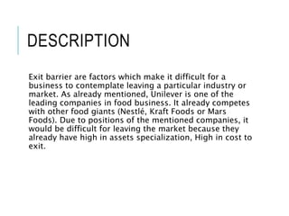 DESCRIPTION
Exit barrier are factors which make it difficult for a
business to contemplate leaving a particular industry or
market. As already mentioned, Unilever is one of the
leading companies in food business. It already competes
with other food giants (Nestlé, Kraft Foods or Mars
Foods). Due to positions of the mentioned companies, it
would be difficult for leaving the market because they
already have high in assets specialization, High in cost to
exit.
 