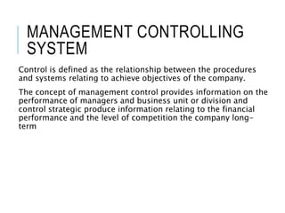 MANAGEMENT CONTROLLING
SYSTEM
Control is defined as the relationship between the procedures
and systems relating to achieve objectives of the company.
The concept of management control provides information on the
performance of managers and business unit or division and
control strategic produce information relating to the financial
performance and the level of competition the company long-
term
 