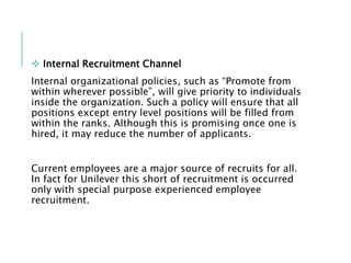  Internal Recruitment Channel
Internal organizational policies, such as “Promote from
within wherever possible”, will give priority to individuals
inside the organization. Such a policy will ensure that all
positions except entry level positions will be filled from
within the ranks. Although this is promising once one is
hired, it may reduce the number of applicants.
Current employees are a major source of recruits for all.
In fact for Unilever this short of recruitment is occurred
only with special purpose experienced employee
recruitment.
 