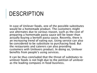 DESCRIPTION
In case of Unilever foods, one of the possible substitutes
would be a homemade product. The customers might
use alternates due to various reason, such as the cost of
preparing a homemade pasta sauce will be lower than
actually buying a bertolli pasta sauce. Recently, there is
an increasing trend of eating out. Using service can also
be considered to be substitute to purchasing food. But
the restaurants and caterers can also providing
customers with Unilevers product. In doing so, Unilever
benefits from people’s using services.
It can be thus concluded that the threat of subtitutes to
unilever foods is not high due to the potition of unilever
as the leading compaies in food business.
 