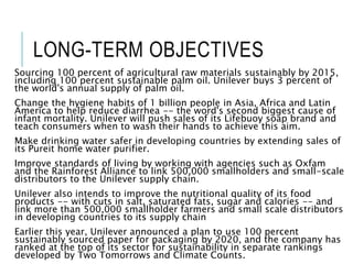 LONG-TERM OBJECTIVES
Sourcing 100 percent of agricultural raw materials sustainably by 2015,
including 100 percent sustainable palm oil. Unilever buys 3 percent of
the world's annual supply of palm oil.
Change the hygiene habits of 1 billion people in Asia, Africa and Latin
America to help reduce diarrhea -- the word's second biggest cause of
infant mortality. Unilever will push sales of its Lifebuoy soap brand and
teach consumers when to wash their hands to achieve this aim.
Make drinking water safer in developing countries by extending sales of
its Pureit home water purifier.
Improve standards of living by working with agencies such as Oxfam
and the Rainforest Alliance to link 500,000 smallholders and small-scale
distributors to the Unilever supply chain.
Unilever also intends to improve the nutritional quality of its food
products -- with cuts in salt, saturated fats, sugar and calories -- and
link more than 500,000 smallholder farmers and small scale distributors
in developing countries to its supply chain
Earlier this year, Unilever announced a plan to use 100 percent
sustainably sourced paper for packaging by 2020, and the company has
ranked at the top of its sector for sustainability in separate rankings
developed by Two Tomorrows and Climate Counts.
 