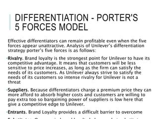 DIFFERENTIATION - PORTER'S
5 FORCES MODEL
Effective differentiators can remain profitable even when the five
forces appear unattractive. Analysis of Unilever’s differentiation
strategy porter’s five forces is as follows:
•Rivalry. Brand loyalty is the strongest point for Unilever to have its
competitive advantage. It means that customers will be less
sensitive to price increases, as long as the firm can satisfy the
needs of its customers. As Unilever always strive to satisfy the
needs of its customers so intense rivalry for Unilever is not a
threat
•Suppliers. Because differentiators charge a premium price they can
more afford to absorb higher costs and customers are willing to
pay extra too so bargaining power of suppliers is low here that
give a competitive edge to Unilever.
•Entrants. Brand Loyalty provides a difficult barrier to overcome
 