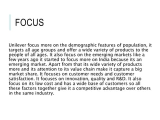 FOCUS
Unilever focus more on the demographic features of population, it
targets all age groups and offer a wide variety of products to the
people of all ages. It also focus on the emerging markets like a
few years ago it started to focus more on India because its an
emerging market. Apart from that its wide variety of products
more and its attention to its value chain make it capture a big
market share. It focuses on customer needs and customer
satisfaction. It focuses on innovation, quality and R&D. It also
focus on its low cost and has a wide base of customers so all
these factors together give it a competitive advantage over others
in the same industry.
 