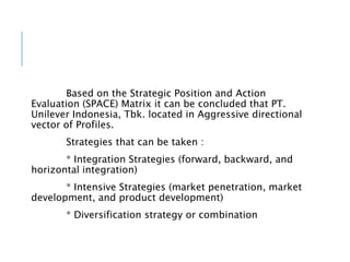 Based on the Strategic Position and Action
Evaluation (SPACE) Matrix it can be concluded that PT.
Unilever Indonesia, Tbk. located in Aggressive directional
vector of Profiles.
Strategies that can be taken :
* Integration Strategies (forward, backward, and
horizontal integration)
* Intensive Strategies (market penetration, market
development, and product development)
* Diversification strategy or combination
 