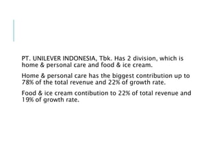 PT. UNILEVER INDONESIA, Tbk. Has 2 division, which is
home & personal care and food & ice cream.
Home & personal care has the biggest contribution up to
78% of the total revenue and 22% of growth rate.
Food & ice cream contibution to 22% of total revenue and
19% of growth rate.
 