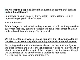 We will inspire people to take small every day actions that can add
up to a big difference
In unilever mission point 3, they explain their customer, which is
Indonesian people in all of aspect.
Mission element:
Public image: in their mission they success to build an image to their
customer that they can inspire people to take small action that can
make a big different change for the world.
We will develop new ways of doing business that allow us to double
the size of our company while reducing our environmental impact.
According to the mission elements above, the last mission figures
the public image and self-concept, because it does not only mention
about the way and the target of the company, but it also mentioned
the awareness of the environmental aspect as mentioned
“….reducing our environmental impact ”.
 