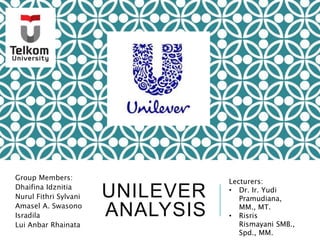 UNILEVER
ANALYSIS
Group Members:
Dhaifina Idznitia
Nurul Fithri Sylvani
Amasel A. Swasono
Isradila
Lui Anbar Rhainata
Lecturers:
• Dr. Ir. Yudi
Pramudiana,
MM., MT.
• Risris
Rismayani SMB.,
Spd., MM.
 