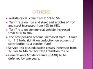  Metallurgical coke from 2.5 % to 5%.
 Tariff rate on iron and steel and articles of iron
and steel increased from 10% to 15%.
 Tariff rate on commercial vehicle increased
from 10 % to 40%.
 the new pension scheme increased from ` 1 lakh
to `1.5 lakh. (Limit on deduction on account of
contribution to a pension fund
 Service-tax plus education cesses increased from
12.36% to 14% to facilitate transition to GST.
 General Anti Avoidance Rule (GAAR) to be
deferred by two years.
 