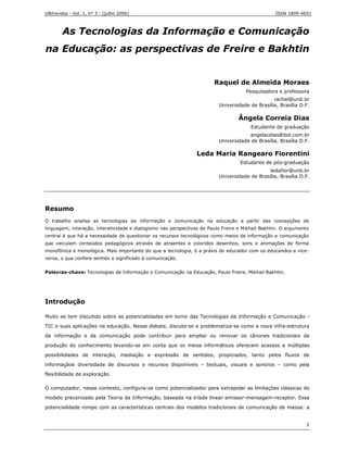 UNIrevista - Vol. 1, n° 3 : (julho 2006)                                                          ISSN 1809-4651



        As Tecnologias da Informação e Comunicação
na Educação: as perspectivas de Freire e Bakhtin


                                                                        Raquel de Almeida Moraes
                                                                                      Pesquisadora e professora
                                                                                                 rachel@unb.br
                                                                          Universidade de Brasília, Brasília D.F.

                                                                                  Ângela Correia Dias
                                                                                        Estudante de graduação
                                                                                      angelacdias@bol.com.br
                                                                          Universidade de Brasília, Brasília D.F.

                                                                 Leda Maria Rangearo Fiorentini
                                                                                   Estudante de pós-graduação
                                                                                               ledafior@unb.br
                                                                          Universidade de Brasília, Brasília D.F.




Resumo
O trabalho analisa as tecnologias da informação e comunicação na educação a partir das concepções de
linguagem, interação, interatividade e dialogismo nas perspectivas de Paulo Freire e Mikhail Bakhtin. O argumento
central é que há a necessidade de questionar os recursos tecnológicos como meios de informação e comunicação
que veiculam conteúdos pedagógicos através de atraentes e coloridos desenhos, sons e animações de forma
monofônica e monológica. Mais importante do que a tecnologia, é a práxis do educador com os educandos e vice-
versa, o que confere sentido e significado à comunicação.


Palavras-chave: Tecnologias da Informação e Comunicação na Educação, Paulo Freire, Mikhail Bakhtin.




Introdução

Muito se tem discutido sobre as potencialidades em torno das Tecnologias da Informação e Comunicação -

TIC e suas aplicações na educação. Nesse debate, discute-se e problematiza-se como a nova infra-estrutura

da informação e da comunicação pode contribuir para ampliar ou renovar os cânones tradicionais da

produção do conhecimento levando-se em conta que os meios informáticos oferecem acessos a múltiplas
possibilidades de interação, mediação e expressão de sentidos, propiciados, tanto pelos fluxos de

informaçãoe diversidade de discursos e recursos disponíveis – textuais, visuais e sonoros – como pela
flexibilidade de exploração.

O computador, nesse contexto, configura-se como potencializador para extrapolar as limitações clássicas do

modelo preconizado pela Teoria da Informação, baseada na tríade linear emissor-mensagem-receptor. Essa
potencialidade rompe com as características centrais dos modelos tradicionais de comunicação de massa: a


                                                                                                               1
 