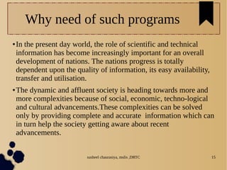 susheel chaurasiya, mslis ,DRTC 15
Why need of such programs
● In the present day world, the role of scientific and technical
information has become increasingly important for an overall
development of nations. The nations progress is totally
dependent upon the quality of information, its easy availability,
transfer and utilisation.
● The dynamic and affluent society is heading towards more and
more complexities because of social, economic, techno-logical
and cultural advancements.These complexities can be solved
only by providing complete and accurate information which can
in turn help the society getting aware about recent
advancements.
 