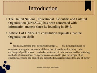 susheel chaurasiya, mslis ,DRTC 3
Introduction
● The United Nations , Educational , Scientific and Cultural
Organisation (UNESCO) has been concerned with
information matters since its founding in 1946.
● Article 1 of UNESCO's constitution stipulates that the
Organisation shall:
''maintain ,increase and diffuse knowledge ... by incouraging and co-
operation among the nations in all branches of intellectual activity ... the
exchange of publications ... and other materials of information; and by initiating
methods of international co-operations calculated to give the people of all
countries access to the printed and published material produced by any of them.''
 