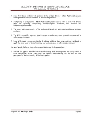 ST.ALOYSIUS INSTITUTE OF TECHNOLOGY,JABALPUR
Web Engineering (CS-802) Unit-1
3) Most Web-based systems will continue to be content-driven – often Web-based systems
development include development of the content presented.
4) Multiplicity of user profiles – Most Web-based systems need to cater to users with diverse
skills and capability, complicating human-computer interaction, user interface and
information presentation.
5) The nature and characteristics of the medium of Web is not well understood as the software
medium.
6) The Web exemplifies a greater bond between art and science than generally encountered in
software development.
7) Most Web-based systems need to be developed within a short time, making it difficult to
apply the same level of formal planning and testing as used in software development.
10) Also Web is different from software as related to the delivery medium.
11) Further, the type of individuals who build/develop Web-based systems are vastly varied in
their background, skills, knowledge and system understanding, and as well as their
perception of Web and quality Web-based system.
Prepared By : Mr.Aditya Patel Page 11
 