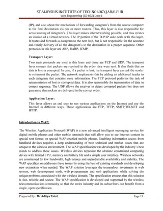 ST.ALOYSIUS INSTITUTE OF TECHNOLOGY,JABALPUR
Web Engineering (CS-802) Unit-1
(IP), and also about the mechanism of forwarding datagram‘s from the source computer
to the final destination via one or more routers. Thus, this layer is also responsible for
actual routing of datagram‘s. This layer makes internetworking possible, and thus creates
an illusion of a virtual network. The IP portion of the TCP/IP suite deals with this layer.
It routes and forwards a datagram to the next hop, but is not responsible for the accurate
and timely delivery of all the datagram‘s to the destination in a proper sequence. Other
protocols in this layer are ARP, RARP, ICMP.
Transport Layer:
Two main protocols are used in this layer and those are TCP and UDP. The transport
layer ensures that packets are received in the order they were sent. It also finds that no
data is lost or corrupted. In case, if a packet is lost, the transport layer can ask the sender
to retransmit the packet. The network implements this by adding an additional header to
each datagram that contains more information. The TCP protocol performs the task of
retransmission of lost or corrupted data. It is also responsible for transmission of data in
correct sequence. The UDP allows the receiver to detect corrupted packets but does not
guarantee that packets are delivered in the correct order.
Application Layer:
This layer allows an end user to run various applications on the Internet and use the
Internet in different ways. These applications are FTP, TFTP, SMTP,TELNET and
HTTP.
Introduction to WAP:
The Wireless Application Protocol (WAP) is a new advanced intelligent messaging service for
digital mobile phones and other mobile terminals that will allow you to see Internet content in
special text format on special WAP-enabled mobile phones. Enabling information access from
handheld devices requires a deep understanding of both technical and market issues that are
unique to the wireless environment. The WAP specification was developed by the industry‘s best
minds to address these issues. Wireless devices represent the ultimate constrained computing
device with limited CPU, memory and battery life and a simple user interface. Wireless networks
are constrained by low bandwidth, high latency and unpredictable availability and stability. The
WAP specification addresses these issues by using the best of existing standards and developing
new extensions when needed. The WAP solution leverages the tremendous investment in web
servers, web development tools, web programmers and web applications while solving the
unique problems associated with the wireless domain. The specification ensures that this solution
is fast, reliable and secure. The WAP specification is developed and supported by the wireless
telecommunication community so that the entire industry and its subscribers can benefit from a
single, open specification.
Prepared By : Mr.Aditya Patel Page 13
 