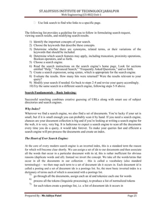 ST.ALOYSIUS INSTITUTE OF TECHNOLOGY,JABALPUR
Web Engineering (CS-802) Unit-1
 Use link search to find who links to a specific page.
The following list provides a guideline for you to follow in formulating search request,
viewing search results, and modifying search results.
1) Identify the important concepts of your search.
2) Choose the keywords that describe these concepts.
3) Determine whether there are synonyms, related terms, or their variations of the
keywords that should be included.
4) Determine which search features may apply, including truncation, proximity operations,
Boolean operators, and so forth.
5) Choose a search engine.
6) Read the search instructions on the search engine‘s home page. Look for sections
entitled ―Help,‖ ―Advanced Search,‖ ―Frequently Asked Questions,‖ and so forth.
7) Create a search expression, using syntax, which is appropriate for the search engine.
8) Evaluate the results. How many hits were returned? Were the results relevant to your
query?
9) Modify your search if needed. Go back to steps 2-4 and revise your query accordingly.
10)Try the same search in a different search engine, following steps 5-9 above.
Search Fundamentals – Basic Indexing:
Successful searching combines creative guessing of URLs along with smart use of subject
directories and search engines.
Why Index?
Wherever we find a search engine, we also find a set of documents. You‘re lucky if your set is
small, but if it is small enough you can probably scan it by hand. If you need a search engine,
chances are your document collection is big and if you‘re looking at writing a search engine for
the web, it is very, very big. It is ludicrous to expect a search engine to scan all the documents
every time you do a query, it would take forever. To make your queries fast and efficient a
search engine will pre-process the documents and create an index.
The Heart of Ever Search Engine:
At the core of every modern search engine is an inverted index, this is a standard term the reason
for which will become clear shortly. We can assign a set of ids to our documents and then associate
all the words that occur in a particular document with its id, this is rather inefficient for obvious
reasons (duplicate words and all). Instead we invert the concept. We take all the words/terms that
occur in all the documents in our collection – this is called a vocabulary (also standard
terminology) – we then map each term to a set of document ids it occurs in. Each document id is
called a posting and a set of document ids is a postings list. So, the most basic inverted index is a
dictionary of terms each of which is associated with a postings list.
5)
go through all the documents, assign each an id and tokenize each one for words
6)
process all the tokens (linguistic processing), to produce a list of normalized tokens
7)
for each token create a postings list, i.e. a list of document ids it occurs in
Prepared By : Mr.Aditya Patel Page 25
 