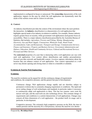 ST.ALOYSIUS INSTITUTE OF TECHNOLOGY,JABALPUR
Web Engineering (CS-802) Unit-1
implemented or configured in-house or outsourced. This ownership characteristic of the web
application, impacts on the ease by which the web application can dynamically meet the
needs of the website owner and its visitors in web time.
4) Context:
An industry classification provides the context of the environment where the users perform
the interaction. An industry classification is a characteristic of a web application that
highlights special needs of an industry in relation to usability. For example, finance industry
requires greater focus on security, while government web applications need greater focus on
accessibility. There is a major industry classification prescribed by the Australian Bureau of
Statistics, that includes: Agriculture, Forestry and Fishing; Mining; Manufacturing;
Electricity, Gas and Water Supply; Construction; Wholesale Trade; Retail Trade;
Accommodation, Cafes and Restaurants; Transport and Storage; Communication Services;
Finance and Insurance; Property and Business Services; Government Administration and
Defence; Education; Health and Community Services; Cultural and Recreational Services;
Personal and Other Services.
The contextual properties of a user that is interacting with a web application can vary with
each web application. User context allows identification and enables personalization.
Network provides network and bandwidth context. Location captures information about the
location that can enhance context of web application. Time context represented at a web
server may dictate opening and closing times or relate to a timetable or schedule.
Evolution & Need for Web Engineering:
Evolution:
The need for evolution can be argued for wth the continuous change of requirements
and conditions, the competitive pressure, and the general fast pace of development:
Continuous change: Web applications change rapidly and are therefore subject to
permanent evolution due to constantly changing requirement or conditions. The rapid and
never ending change of web technologies and standards in particular makes it necessary
to continuously adapt web applications to these. This has two reasons- users want the
newest web type, and the used tools are also technology driven. This constant change of
requirements and conditions is a central characteristic of web applications. Changes may
concern all three dimensions of a web application – the product itself, its usage, and in
particular, its development.
Competitive pressure: The extremely high competitive pressure on the Web, the time to
market pressure and the necessity for a web presence, increase the need for ever shorter
Prepared By : Mr.Aditya Patel Page 8
 