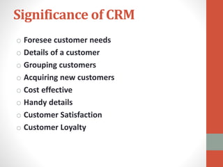 Significance of CRM
o Foresee customer needs
o Details of a customer
o Grouping customers
o Acquiring new customers
o Cost effective
o Handy details
o Customer Satisfaction
o Customer Loyalty
 