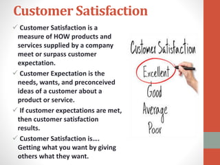 Customer Satisfaction
 Customer Satisfaction is a
measure of HOW products and
services supplied by a company
meet or surpass customer
expectation.
 Customer Expectation is the
needs, wants, and preconceived
ideas of a customer about a
product or service.
 If customer expectations are met,
then customer satisfaction
results.
 Customer Satisfaction is….
Getting what you want by giving
others what they want.
 