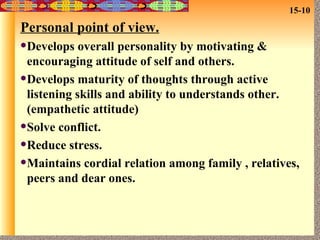 Personal point of view. Develops overall personality by motivating & encouraging attitude of self and others. Develops maturity of thoughts through active listening skills and ability to understands other.(empathetic attitude) Solve conflict. Reduce stress. Maintains cordial relation among family , relatives, peers and dear ones. 