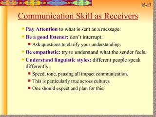 Communication Skill as Receivers Pay Attention  to what is sent as a message. Be a good listener:  don’t interrupt. Ask questions to clarify your understanding. Be empathetic:  try to understand what the sender feels. Understand linguistic styles:  different people speak differently. Speed, tone, pausing all impact communication. This is particularly true across cultures One should expect and plan for this. 