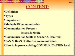 CONTENT: Definition Types Importance Methods Of communication Communication Process : Issues & Media Communication Skills as Sender & Receiver. Do’s & Don’t of effective communication. How to improve existing COMMUNICATION level. 