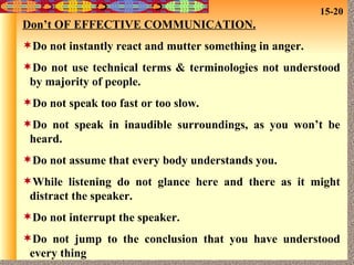 Don’t OF EFFECTIVE COMMUNICATION. Do not instantly react and mutter something in anger. Do not use technical terms & terminologies not understood by majority of people. Do not speak too fast or too slow. Do not speak in inaudible surroundings, as you won’t be heard. Do not assume that every body understands you. While listening do not glance here and there as it might distract the speaker. Do not interrupt the speaker. Do not jump to the conclusion that you have understood every thing 