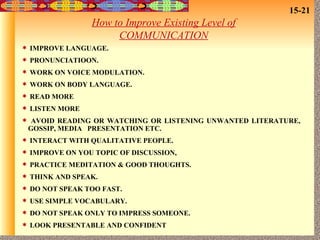 How to Improve Existing Level of COMMUNICATION IMPROVE LANGUAGE. PRONUNCIATIOON. WORK ON VOICE MODULATION. WORK ON BODY LANGUAGE. READ MORE LISTEN MORE AVOID READING OR WATCHING OR LISTENING UNWANTED LITERATURE,  GOSSIP, MEDIA  PRESENTATION ETC. INTERACT WITH QUALITATIVE PEOPLE. IMPROVE ON YOU TOPIC OF DISCUSSION, PRACTICE MEDITATION & GOOD THOUGHTS. THINK AND SPEAK. DO NOT SPEAK TOO FAST. USE SIMPLE VOCABULARY. DO NOT SPEAK ONLY TO IMPRESS SOMEONE. LOOK PRESENTABLE AND CONFIDENT 