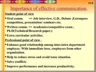 Importance of effective communication . Student point of view Oral comm.  => Job interview, G.D., Debate ,Extempore competition, presentation/ seminars etc. Written comm. => Academics/competitive exam , Ph.D(Technical/Research paper.) Extra curricular activities. Professional point of view  . Enhance good relationship among inter,intra department employee. With immediate boss, employees from other organization. Help to reduce stress and avoid tense situation. Solve conflicts Improve performance and increases productivity. 