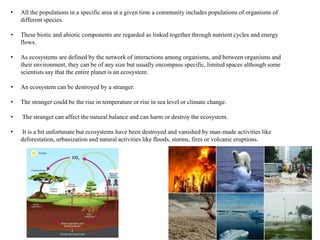 • All the populations in a specific area at a given time a community includes populations of organisms of
different species.
• These biotic and abiotic components are regarded as linked together through nutrient cycles and energy
flows.
• As ecosystems are defined by the network of interactions among organisms, and between organisms and
their environment, they can be of any size but usually encompass specific, limited spaces although some
scientists say that the entire planet is an ecosystem.
• An ecosystem can be destroyed by a stranger.
• The stranger could be the rise in temperature or rise in sea level or climate change.
• The stranger can affect the natural balance and can harm or destroy the ecosystem.
• It is a bit unfortunate but ecosystems have been destroyed and vanished by man-made activities like
deforestation, urbanization and natural activities like floods, storms, fires or volcanic eruptions.
 