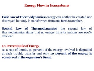 EnergyFlowin Ecosystems
First Lawof Thermodynamics: energy can neither be created nor
destroyed but only is transformed from one form toanother.
Second Law of Thermodynamics: the second law of
thermodynamics states that no energy transformations are 100%
efficient.
10 PercentRuleof Energy
As a rule of thumb, 90 percent of the energy involved is degraded
at each trophic transfer and only 10 percent of the energy is
conserved inthe organism's tissue.
 