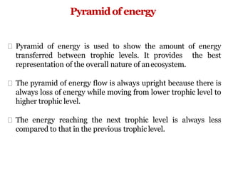 Pyramidof energy
Pyramid of energy is used to show the amount of energy
transferred between trophic levels. It provides the best
representation of the overall nature of anecosystem.
The pyramid of energy flow is always upright because there is
always loss of energy while moving from lower trophic level to
higher trophic level.
The energy reaching the next trophic level is always less
compared to that in the previous trophic level.
 