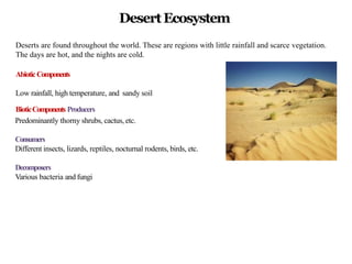 DesertEcosystem
Deserts are found throughout the world. These are regions with little rainfall and scarce vegetation.
The days are hot, and the nights are cold.
AbioticComponents
Low rainfall, high temperature, and sandy soil
BioticComponents Producers
Predominantly thorny shrubs, cactus, etc.
Consumers
Different insects, lizards, reptiles, nocturnal rodents, birds, etc.
Decomposers
Various bacteria and fungi
 