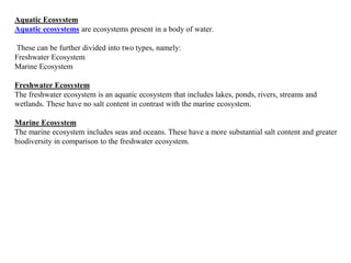 Aquatic Ecosystem
Aquatic ecosystems are ecosystems present in a body of water.
These can be further divided into two types, namely:
Freshwater Ecosystem
Marine Ecosystem
Freshwater Ecosystem
The freshwater ecosystem is an aquatic ecosystem that includes lakes, ponds, rivers, streams and
wetlands. These have no salt content in contrast with the marine ecosystem.
Marine Ecosystem
The marine ecosystem includes seas and oceans. These have a more substantial salt content and greater
biodiversity in comparison to the freshwater ecosystem.
 