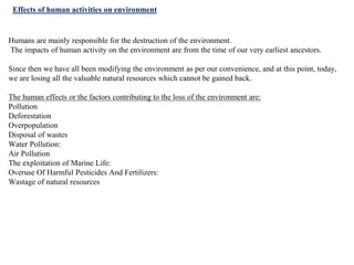 Effects of human activities on environment
Humans are mainly responsible for the destruction of the environment.
The impacts of human activity on the environment are from the time of our very earliest ancestors.
Since then we have all been modifying the environment as per our convenience, and at this point, today,
we are losing all the valuable natural resources which cannot be gained back.
The human effects or the factors contributing to the loss of the environment are:
Pollution
Deforestation
Overpopulation
Disposal of wastes
Water Pollution:
Air Pollution
The exploitation of Marine Life:
Overuse Of Harmful Pesticides And Fertilizers:
Wastage of natural resources
 