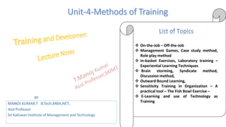  On-the-Job – Off-the-Job
 Management Games, Case study method,
Role play method
 In-basket Exercises, Laboratory training –
Experiential Learning Techniques
 Brain storming, Syndicate method,
Discussion method,
 Outward Bound Learning,
 Sensitivity Training in Organization – A
practical tool – The Fish Bowl Exercise –
 E-Learning and use of Technology as
Training
BY
MANOJ KUMAR.T B.Tech,MBA,NET..
Asst Professor
Sri Kaliswari Institute of Management and Technology
 