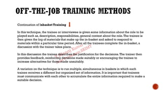 Continuation of Inbasket Training
In this technique, the trainee or interviewee is given some information about the role to be
played such as, description, responsibilities, general context about the role.The trainee is
then given the log of materials that make up the in-basket and asked to respond to
materials within a particular time period. After all the trainees complete the in-basket, a
discussion with the trainer takes place.
In this discussion the trainee describes the justification for the decisions.The trainer then
provides feedback, reinforcing decisions made suitably or encouraging the trainee to
increase alternatives for those made unsuitably.
A variation on the technique is to run multiple, simultaneous in baskets in which each
trainee receives a different but organized set of information. It is important that trainees
must communicate with each other to accumulate the entire information required to make a
suitable decision.
 