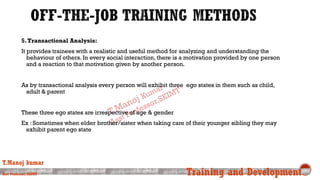 5.Transactional Analysis:
It provides trainees with a realistic and useful method for analyzing and understanding the
behaviour of others. In every social interaction, there is a motivation provided by one person
and a reaction to that motivation given by another person.
As by transactional analysis every person will exhibit three ego states in them such as child,
adult & parent
These three ego states are irrespective of age & gender
Ex : Sometimes when elder brother/sister when taking care of their younger sibling they may
exhibit parent ego state
T.Manoj kumar
Asst Professor, SKIMT Training and Development
 