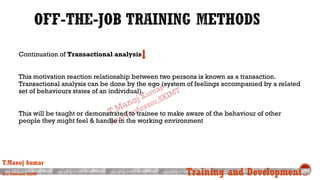 Continuation of Transactional analysis
This motivation reaction relationship between two persons is known as a transaction.
Transactional analysis can be done by the ego (system of feelings accompanied by a related
set of behaviours states of an individual).
This will be taught or demonstrated to trainee to make aware of the behaviour of other
people they might feel & handle in the working environment
T.Manoj kumar
Asst Professor, SKIMT Training and Development
 