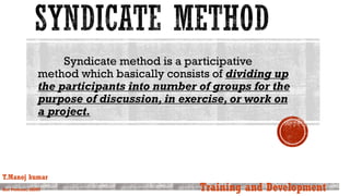 Syndicate method is a participative
method which basically consists of dividing up
the participants into number of groups for the
purpose of discussion, in exercise, or work on
a project.
T.Manoj kumar
Asst Professor, SKIMT Training and Development
 