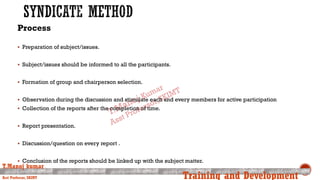 Process
 Preparation of subject/issues.
 Subject/issues should be informed to all the participants.
 Formation of group and chairperson selection.
 Observation during the discussion and stimulate each and every members for active participation
 Collection of the reports after the completion of time.
 Report presentation.
 Discussion/question on every report .
 Conclusion of the reports should be linked up with the subject matter.
T.Manoj kumar
Asst Professor, SKIMT Training and Development
 