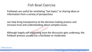 Fish Bowl Exercise
Fishbowls are useful for ventilating “hot topics” or sharing ideas or
information from a variety of perspectives
can help bring transparency to the decision-making process and
increase trust and understanding about complex issues.
Although largely self-organizing once the discussion gets underway, the
fishbowl process usually has a facilitator or moderator
T.Manoj kumar
Asst Professor, SKIMT Training and Development
 