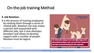 On-the-job training Method
3. Job Rotation:
It is the process of training employees
by rotating them through a series of
related jobs. Rotation not only makes
a person well acquainted with
different jobs, but it also alleviates
boredom and allows to develop
rapport with a number of people.
Rotation must be logical.
T.Manoj kumar
Asst Professor, SKIMT Training and Development
 