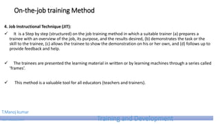 On-the-job training Method
4. Job Instructional Technique (JIT):
 It is a Step by step (structured) on the job training method in which a suitable trainer (a) prepares a
trainee with an overview of the job, its purpose, and the results desired, (b) demonstrates the task or the
skill to the trainee, (c) allows the trainee to show the demonstration on his or her own, and (d) follows up to
provide feedback and help.
 The trainees are presented the learning material in written or by learning machines through a series called
‘frames’.
 This method is a valuable tool for all educators (teachers and trainers).
T.Manoj kumar
Asst Professor, SKIMT Training and Development
 