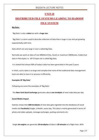 BIGDATA LECTURE NOTES
Page | 27
UNIT-II
DISTRIBUTED FILE SYSTEMS LEADING TO HADOOP
FILE SYSTEM
Big Data :
'Big Data' is also a data but with a huge size.
'Big Data' is a term used to describe collection of data that is huge in size and yet growing
exponentially with time.
Data which are very large in size is called Big Data.
Normally we work on data of size MB(Word Doc, Excel) or maximum GB(Movies, Codes) but
data in Peta bytes i.e. 10^15 byte size is called Big Data.
It is stated that almost 90% of today's data has been generated in the past 3 years.
In short, such a data is so large and complex that none of the traditional data management
tools are able to store it or process it efficiently.
Examples Of 'Big Data'
Following are some the examples of 'Big Data'-
The New York Stock Exchange generates about one terabyte of new trade data per day.
Social Media Impact
Statistic shows that 500+terabytes of new data gets ingested into the databases of social
media site Facebook,Google, LinkedIn, every day. This data is mainly generated in terms of
photo and video uploads, message exchanges, putting comments etc.
Single Jet engine can generate 10+terabytes of data in 30 minutes of a flight time. With
 