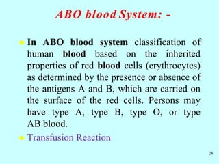 ABO blood System: -
 In ABO blood system classification of
human blood based on the inherited
properties of red blood cells (erythrocytes)
as determined by the presence or absence of
the antigens A and B, which are carried on
the surface of the red cells. Persons may
have type A, type B, type O, or type
AB blood.
 Transfusion Reaction
28
 