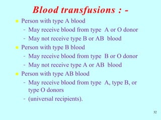 Blood transfusions : -
 Person with type A blood
– May receive blood from type A or O donor
– May not receive type B or AB blood
 Person with type B blood
– May receive blood from type B or O donor
– May not receive type A or AB blood
 Person with type AB blood
– May receive blood from type A, type B, or
type O donors
– (universal recipients).
32
 