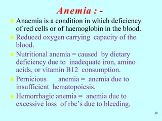 Anemia : -
 Anaemia is a condition in which deficiency
of red cells or of haemoglobin in the blood.
 Reduced oxygen carrying capacity of the
blood.
 Nutritional anemia = caused by dietary
deficiency due to inadequate iron, amino
acids, or vitamin B12 consumption.
 Pernicious anemia = anemia due to
insufficient hematopoiesis.
 Hemorrhagic anemia = anemia due to
excessive loss of rbc’s due to bleeding.
38
 