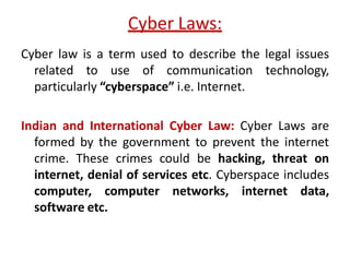 Cyber Laws:
Cyber law is a term used to describe the legal issues
related to use of communication technology,
particularly “cyberspace” i.e. Internet.
Indian and International Cyber Law: Cyber Laws are
formed by the government to prevent the internet
crime. These crimes could be hacking, threat on
internet, denial of services etc. Cyberspace includes
computer, computer networks, internet data,
software etc.
 