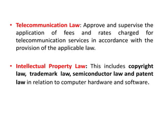 • Telecommunication Law: Approve and supervise the
application of fees and rates charged for
telecommunication services in accordance with the
provision of the applicable law.
• Intellectual Property Law: This includes copyright
law, trademark law, semiconductor law and patent
law in relation to computer hardware and software.
 