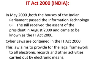 IT Act 2000 (INDIA):
In May 2000 ,both the houses of the Indian
Parliament passed the Information Technology
Bill. The Bill received the assent of the
president in August 2000 and came to be
known as the IT Act 2000.
Cyber Laws are contained in the IT Act 2000.
This law aims to provide for the legal framework
to all electronic records and other activities
carried out by electronic means.
 